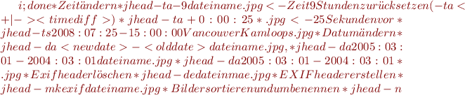 $i;done
  *Zeit ändern
    *jhead -ta-9 dateiname.jpg <- Zeit 9 Stunden zurücksetzen (-ta<+|-><timediff>)
    *jhead -ta+0:00:25 *.jpg <- 25 Sekunden vor
  *jhead -ts2008:07:25-15:00:00 VancouverKamloops.jpg
  *Datum ändern
    *jhead -da<newdate>-<olddate> dateiname.jpg, 
      * jhead -da2005:03:01-2004:03:01 dateiname.jpg 
      * jhead -da2005:03:01-2004:03:01 *.jpg 
  *Exif header löschen
    *jhead -de dateinmae.jpg
  *EXIF header erstellen
    *jhead -mkexif dateiname.jpg
  *Bilder sortieren und umbenennen
    * jhead -n%Y-%m-%d_%H-%M-%S *.[jJ][pP][gG] ; n=1;for i in *;do mv $