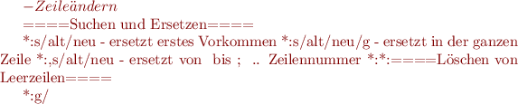 $ - Zeile ändern

====Suchen und Ersetzen====

    *:s/alt/neu - ersetzt erstes Vorkommen
    *:s/alt/neu/g - ersetzt in der ganzen Zeile
    *:#,#s/alt/neu - ersetzt von # bis #; # .. Zeilennummer
    *:%s/alt/neu/c - sucht und ersetzt in der gesamten Datei, jede Ersetzung ist vom Bediener zu bestätigen
    *:%s/alt/neu/g - sucht und ersetzt in der gesamten Datei
====Löschen von Leerzeilen====

    *:g/^$