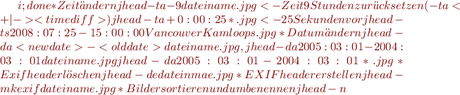 $i;done
  *Zeit ändern
  jhead -ta-9 dateiname.jpg <- Zeit 9 Stunden zurücksetzen (-ta<+|-><timediff>)
  jhead -ta+0:00:25 *.jpg <- 25 Sekunden vor
  jhead -ts2008:07:25-15:00:00 VancouverKamloops.jpg
  *Datum ändern
  jhead -da<newdate>-<olddate> dateiname.jpg, 
  jhead -da2005:03:01-2004:03:01 dateiname.jpg  
  jhead -da2005:03:01-2004:03:01 *.jpg 
  *Exif header löschen
  jhead -de dateinmae.jpg
  *EXIF header erstellen
  jhead -mkexif dateiname.jpg
  *Bilder sortieren und umbenennen
  jhead -n%Y-%m-%d_%H-%M-%S *.[jJ][pP][gG] ; n=1;for i in *;do mv $