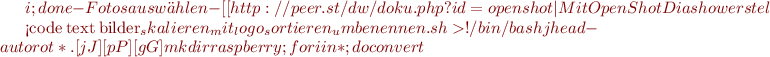 $i ; done
  -Fotos auswählen
  -[[http://peer.st/dw/doku.php?id=openshot|Mit OpenShot Diashow erstellen]]

<code text bilder_skalieren_mit_logo_sortieren_umbenennen.sh>
#!/bin/bash
jhead -autorot *.[jJ][pP][gG]
mkdir raspberry;for i in * ; do convert $