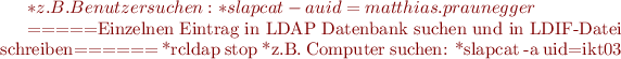 $
  *z.B. Benutzer suchen:
    *slapcat -a uid=matthias.praunegger


=====Einzelnen Eintrag in LDAP Datenbank suchen und in LDIF-Datei schreiben======
  *rcldap stop
  *z.B. Computer suchen:
    *slapcat -a uid=ikt03$