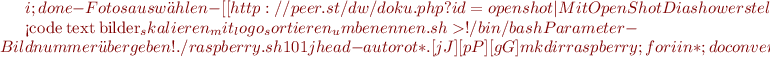 $i ; done
  -Fotos auswählen
  -[[http://peer.st/dw/doku.php?id=openshot|Mit OpenShot Diashow erstellen]]

<code text bilder_skalieren_mit_logo_sortieren_umbenennen.sh>
#!/bin/bash
# Parameter - Bildnummer übergeben!
# ./raspberry.sh 101
jhead -autorot *.[jJ][pP][gG]
mkdir raspberry;for i in * ; do convert $