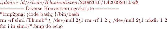 $i ; done
  */d/schule/Klassenlisten/20092010/1A20092010.odt

====== Diverse Konvertierungsskripte ======

  *bmp2png:
<code bash>
#!/bin/bash

rm -rf sim1/Thumb* > /dev/null 2>&1
rm -rf 1 2 > /dev/null 2>&1
mkdir 1 2

for i in sim1/*.bmp
do
        echo $