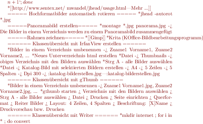 $n + 1`;done

  *[[http://www.sentex.net/~mwandel/jhead/usage.html|Mehr ...]]

===== Hochformatbilder automatisch rotieren =====
  *jhead -autorot *.jpg

=====Panoramabild erstellen=====
  *montage *.jpg panorama.jpg -> Die Bilder in einem Verzeichnis werden zu einem Panoramabild zusammengefügt

=====Rahmen zeichnen=====
  *[[Gimp]]
  *Krita (KOffice-Bildbearbeitungsprogramm)

====== Klassenübersicht mit IrfanView erstellen ======

  *Bilder in einem Verzeichnis umbenennen -> Zuame1 Vorname1, Zuame2 Vorname2, ...
  *Neues Unterverzeichnis html erstellen
  *Datei -> Thumbnails -> obiges Verzeichnis mit den Bildern auswählen
  *Strg A - alle Bilder auswählen
  *Datei -> Katalog-Bild mit selektierten Bildern erstellen -> A4 -> 5 Zeilen -> 5 Spalten -> Dpi 300 ->
{{:katalog-bilderstellen.jpg|:katalog-bilderstellen.jpg}}

====== Klassenübersicht mit gThumb ======

  *Bilder in einem Verzeichnis umbenennen -> Zuame1 Vorname1.jpg, Zuame2 Vorname2.jpg, ...
  *gthumb starten > Verzeichnis mit den Bildern auswählen > Strg A - alle Bilder auswählen > Datei > Drucken > Seite einrichten > Querformat > Reiter Bilder > Layout: 4 Zeilen, 4 Spalten > Beschriftung: [X]Name > Druckvorschau bzw. Drucken

  
====== Klassenübersicht mit Writer ======
  *mkdir internet ; for i in * ; do convert $