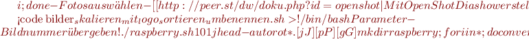 $i ; done
  -Fotos auswählen
  -[[http://peer.st/dw/doku.php?id=openshot|Mit OpenShot Diashow erstellen]]

<code bilder_skalieren_mit_logo_sortieren_umbenennen.sh>
#!/bin/bash
# Parameter - Bildnummer übergeben!
# ./raspberry.sh 101
jhead -autorot *.[jJ][pP][gG]
mkdir raspberry;for i in * ; do convert $